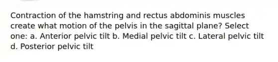 Contraction of the hamstring and rectus abdominis muscles create what motion of the pelvis in the sagittal plane? Select one: a. Anterior pelvic tilt b. Medial pelvic tilt c. Lateral pelvic tilt d. Posterior pelvic tilt