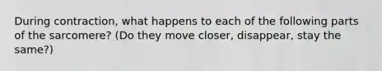 During contraction, what happens to each of the following parts of the sarcomere? (Do they move closer, disappear, stay the same?)