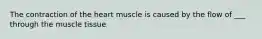 The contraction of the heart muscle is caused by the flow of ___ through the muscle tissue