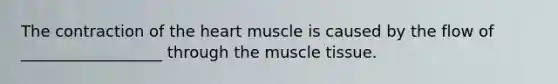 The contraction of the heart muscle is caused by the flow of __________________ through the muscle tissue.