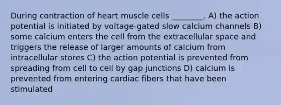 During contraction of heart muscle cells ________. A) the action potential is initiated by voltage-gated slow calcium channels B) some calcium enters the cell from the extracellular space and triggers the release of larger amounts of calcium from intracellular stores C) the action potential is prevented from spreading from cell to cell by gap junctions D) calcium is prevented from entering cardiac fibers that have been stimulated