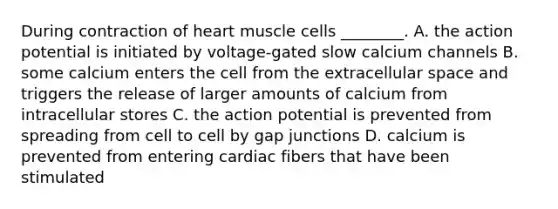 During contraction of heart muscle cells ________. A. the action potential is initiated by voltage-gated slow calcium channels B. some calcium enters the cell from the extracellular space and triggers the release of larger amounts of calcium from intracellular stores C. the action potential is prevented from spreading from cell to cell by gap junctions D. calcium is prevented from entering cardiac fibers that have been stimulated