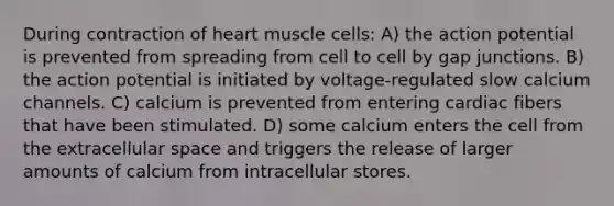 During contraction of heart muscle cells: A) the action potential is prevented from spreading from cell to cell by gap junctions. B) the action potential is initiated by voltage-regulated slow calcium channels. C) calcium is prevented from entering cardiac fibers that have been stimulated. D) some calcium enters the cell from the extracellular space and triggers the release of larger amounts of calcium from intracellular stores.