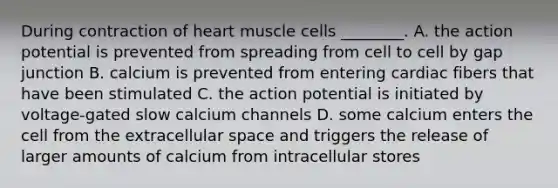 During contraction of heart muscle cells ________. A. the action potential is prevented from spreading from cell to cell by gap junction B. calcium is prevented from entering cardiac fibers that have been stimulated C. the action potential is initiated by voltage-gated slow calcium channels D. some calcium enters the cell from the extracellular space and triggers the release of larger amounts of calcium from intracellular stores