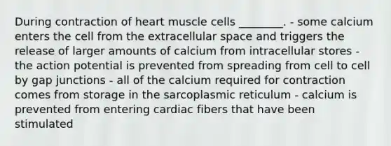 During contraction of heart muscle cells ________. - some calcium enters the cell from the extracellular space and triggers the release of larger amounts of calcium from intracellular stores - the action potential is prevented from spreading from cell to cell by gap junctions - all of the calcium required for contraction comes from storage in the sarcoplasmic reticulum - calcium is prevented from entering cardiac fibers that have been stimulated