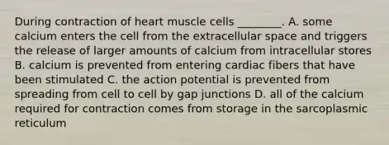 During contraction of heart muscle cells ________. A. some calcium enters the cell from the extracellular space and triggers the release of larger amounts of calcium from intracellular stores B. calcium is prevented from entering cardiac fibers that have been stimulated C. the action potential is prevented from spreading from cell to cell by gap junctions D. all of the calcium required for contraction comes from storage in the sarcoplasmic reticulum