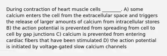 During contraction of heart muscle cells ________. A) some calcium enters the cell from the extracellular space and triggers the release of larger amounts of calcium from intracellular stores B) the action potential is prevented from spreading from cell to cell by gap junctions C) calcium is prevented from entering cardiac fibers that have been stimulated D) the action potential is initiated by voltage-gated slow calcium channels