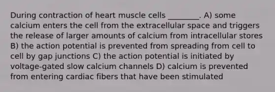 During contraction of heart muscle cells ________. A) some calcium enters the cell from the extracellular space and triggers the release of larger amounts of calcium from intracellular stores B) the action potential is prevented from spreading from cell to cell by gap junctions C) the action potential is initiated by voltage-gated slow calcium channels D) calcium is prevented from entering cardiac fibers that have been stimulated