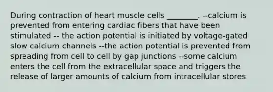 During contraction of heart muscle cells ________. --calcium is prevented from entering cardiac fibers that have been stimulated -- the action potential is initiated by voltage-gated slow calcium channels --the action potential is prevented from spreading from cell to cell by gap junctions --some calcium enters the cell from the extracellular space and triggers the release of larger amounts of calcium from intracellular stores