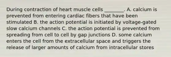 During contraction of heart muscle cells ________. A. calcium is prevented from entering cardiac fibers that have been stimulated B. the action potential is initiated by voltage-gated slow calcium channels C. the action potential is prevented from spreading from cell to cell by gap junctions D. some calcium enters the cell from the extracellular space and triggers the release of larger amounts of calcium from intracellular stores