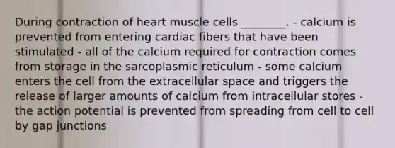 During contraction of heart muscle cells ________. - calcium is prevented from entering cardiac fibers that have been stimulated - all of the calcium required for contraction comes from storage in the sarcoplasmic reticulum - some calcium enters the cell from the extracellular space and triggers the release of larger amounts of calcium from intracellular stores - the action potential is prevented from spreading from cell to cell by gap junctions