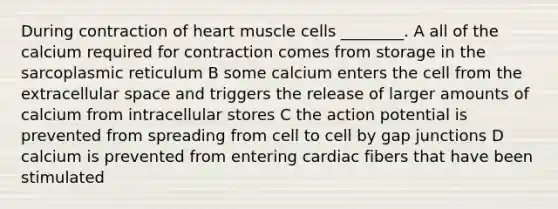 During contraction of heart muscle cells ________. A all of the calcium required for contraction comes from storage in the sarcoplasmic reticulum B some calcium enters the cell from the extracellular space and triggers the release of larger amounts of calcium from intracellular stores C the action potential is prevented from spreading from cell to cell by gap junctions D calcium is prevented from entering cardiac fibers that have been stimulated