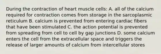 During the contraction of heart muscle cells: A. all of the calcium required for contraction comes from storage in the sarcoplasmic reticulum B. calcium is prevented from entering cardiac fibers that have been stimulated C. the action potential is prevented from spreading from cell to cell by gap junctions D. some calcium enters the cell from the extracellular space and triggers the release of larger amounts of calcium from intercellular stores