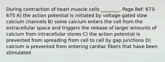 During contraction of heart muscle cells ________. Page Ref: 673-675 A) the action potential is initiated by voltage-gated slow calcium channels B) some calcium enters the cell from the extracellular space and triggers the release of larger amounts of calcium from intracellular stores C) the action potential is prevented from spreading from cell to cell by gap junctions D) calcium is prevented from entering cardiac fibers that have been stimulated