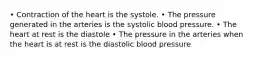 • Contraction of the heart is the systole. • The pressure generated in the arteries is the systolic blood pressure. • The heart at rest is the diastole • The pressure in the arteries when the heart is at rest is the diastolic blood pressure