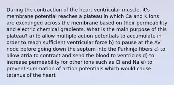 During the contraction of the heart ventricular muscle, it's membrane potential reaches a plateau in which Ca and K ions are exchanged across the membrane based on their permeability and electric chemical gradients. What is the main purpose of this plateau? a) to allow multiple action potentials to accumulate in order to reach sufficient ventricular force b) to pause at the AV node before going down the septum into the Purkinje fibers c) to allow atria to contract and send the blood to ventricles d) to increase permeability for other ions such as Cl and Na e) to prevent summation of action potentials which would cause tetanus of the heart