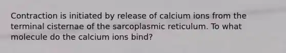 Contraction is initiated by release of calcium ions from the terminal cisternae of the sarcoplasmic reticulum. To what molecule do the calcium ions bind?