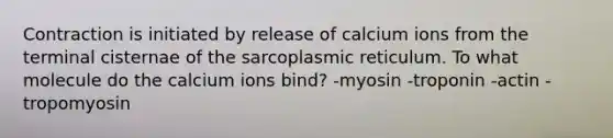 Contraction is initiated by release of calcium ions from the terminal cisternae of the sarcoplasmic reticulum. To what molecule do the calcium ions bind? -myosin -troponin -actin -tropomyosin