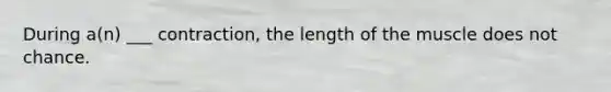 During a(n) ___ contraction, the length of the muscle does not chance.