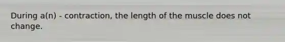 During a(n) - contraction, the length of the muscle does not change.