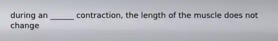 during an ______ contraction, the length of the muscle does not change