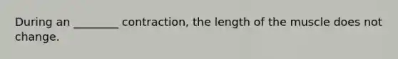 During an ________ contraction, the length of the muscle does not change.