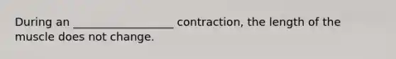 During an __________________ contraction, the length of the muscle does not change.