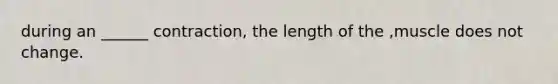 during an ______ contraction, the length of the ,muscle does not change.