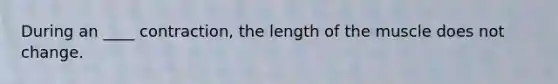 During an ____ contraction, the length of the muscle does not change.