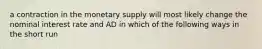 a contraction in the monetary supply will most likely change the nominal interest rate and AD in which of the following ways in the short run