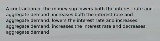 A contraction of the money sup lowers both the interest rate and aggregate demand. increases both the interest rate and aggregate demand. lowers the interest rate and increases aggregate demand. increases the interest rate and decreases aggregate demand