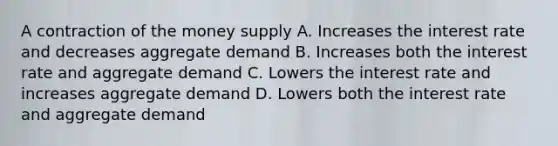 A contraction of the money supply A. Increases the interest rate and decreases aggregate demand B. Increases both the interest rate and aggregate demand C. Lowers the interest rate and increases aggregate demand D. Lowers both the interest rate and aggregate demand