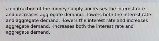 a contraction of the money supply -increases the interest rate and decreases aggregate demand. -lowers both the interest rate and aggregate demand. -lowers the interest rate and increases aggregate demand. -increases both the interest rate and aggregate demand.