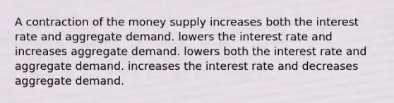 A contraction of the money supply increases both the interest rate and aggregate demand. lowers the interest rate and increases aggregate demand. lowers both the interest rate and aggregate demand. increases the interest rate and decreases aggregate demand.