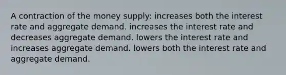 A contraction of the money supply: increases both the interest rate and aggregate demand. increases the interest rate and decreases aggregate demand. lowers the interest rate and increases aggregate demand. lowers both the interest rate and aggregate demand.