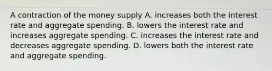 A contraction of the money supply A. increases both the interest rate and aggregate spending. B. lowers the interest rate and increases aggregate spending. C. increases the interest rate and decreases aggregate spending. D. lowers both the interest rate and aggregate spending.