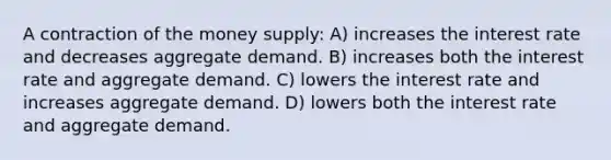 A contraction of the money supply: A) increases the interest rate and decreases aggregate demand. B) increases both the interest rate and aggregate demand. C) lowers the interest rate and increases aggregate demand. D) lowers both the interest rate and aggregate demand.