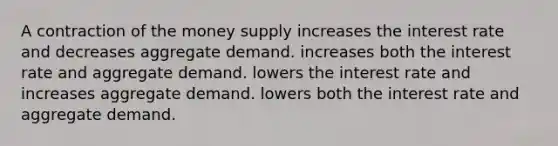 A contraction of the money supply increases the interest rate and decreases aggregate demand. increases both the interest rate and aggregate demand. lowers the interest rate and increases aggregate demand. lowers both the interest rate and aggregate demand.