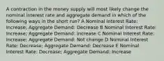 A contraction in the money supply will most likely change the nominal interest rate and aggregate demand in which of the following ways in the short run? A Nominal Interest Rate: Increase; Aggregate Demand: Decrease B Nominal Interest Rate: Increase; Aggregate Demand: Increase C Nominal Interest Rate: Increase; Aggregate Demand: Not change D Nominal Interest Rate: Decrease; Aggregate Demand: Decrease E Nominal Interest Rate: Decrease; Aggregate Demand: Increase