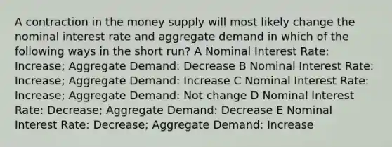 A contraction in the money supply will most likely change the nominal interest rate and aggregate demand in which of the following ways in the short run? A Nominal Interest Rate: Increase; Aggregate Demand: Decrease B Nominal Interest Rate: Increase; Aggregate Demand: Increase C Nominal Interest Rate: Increase; Aggregate Demand: Not change D Nominal Interest Rate: Decrease; Aggregate Demand: Decrease E Nominal Interest Rate: Decrease; Aggregate Demand: Increase