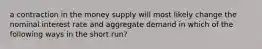 a contraction in the money supply will most likely change the nominal interest rate and aggregate demand in which of the following ways in the short run?