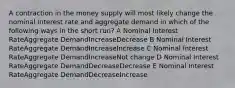 A contraction in the money supply will most likely change the nominal interest rate and aggregate demand in which of the following ways in the short run? A Nominal Interest RateAggregate DemandIncreaseDecrease B Nominal Interest RateAggregate DemandIncreaseIncrease C Nominal Interest RateAggregate DemandIncreaseNot change D Nominal Interest RateAggregate DemandDecreaseDecrease E Nominal Interest RateAggregate DemandDecreaseIncrease