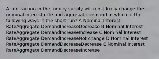 A contraction in the money supply will most likely change the nominal interest rate and aggregate demand in which of the following ways in the short run? A Nominal Interest RateAggregate DemandIncreaseDecrease B Nominal Interest RateAggregate DemandIncreaseIncrease C Nominal Interest RateAggregate DemandIncreaseNot change D Nominal Interest RateAggregate DemandDecreaseDecrease E Nominal Interest RateAggregate DemandDecreaseIncrease