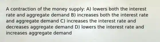 A contraction of the money supply: A) lowers both the interest rate and aggregate demand B) increases both the interest rate and aggregate demand C) increases the interest rate and decreases aggregate demand D) lowers the interest rate and increases aggregate demand