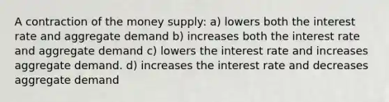 A contraction of the money supply: a) lowers both the interest rate and aggregate demand b) increases both the interest rate and aggregate demand c) lowers the interest rate and increases aggregate demand. d) increases the interest rate and decreases aggregate demand