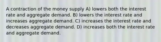 A contraction of the money supply A) lowers both the interest rate and aggregate demand. B) lowers the interest rate and increases aggregate demand. C) increases the interest rate and decreases aggregate demand. D) increases both the interest rate and aggregate demand.