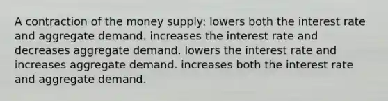 A contraction of the money supply: lowers both the interest rate and aggregate demand. increases the interest rate and decreases aggregate demand. lowers the interest rate and increases aggregate demand. increases both the interest rate and aggregate demand.