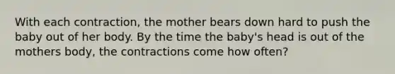 With each contraction, the mother bears down hard to push the baby out of her body. By the time the baby's head is out of the mothers body, the contractions come how often?