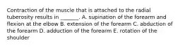 Contraction of the muscle that is attached to the radial tuberosity results in _______. A. supination of the forearm and flexion at the elbow B. extension of the forearm C. abduction of the forearm D. adduction of the forearm E. rotation of the shoulder