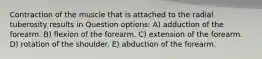 Contraction of the muscle that is attached to the radial tuberosity results in Question options: A) adduction of the forearm. B) flexion of the forearm. C) extension of the forearm. D) rotation of the shoulder. E) abduction of the forearm.